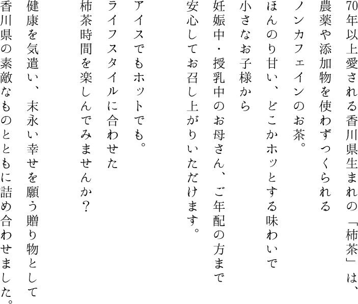 70年以上愛される香川県生まれの「柿茶」は、農薬や添加物を使わずつくられるノンカフェインのお茶。
ほんのり甘い、どこかホッとする味わいで小さなお子様から妊娠中・授乳中のお母さん、ご年配の方まで安心してお召し上がりいただけます。
アイスでもホットでも。
ライフスタイルに合わせた柿茶時間を楽しんでみませんか？
健康を気遣い、末永い幸せを願う贈り物として香川県の素敵なものとともに詰め合わせました。